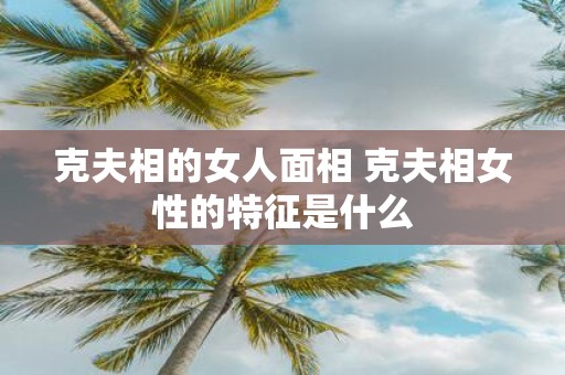 克夫相的女人面相 克夫相女性的特征是什么