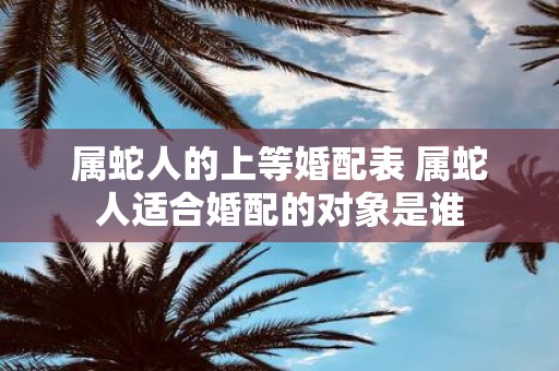属蛇人的上等婚配表 属蛇人适合婚配的对象是谁