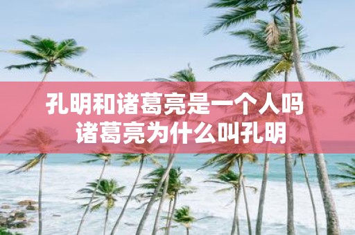 孔明和诸葛亮是一个人吗 诸葛亮为什么叫孔明