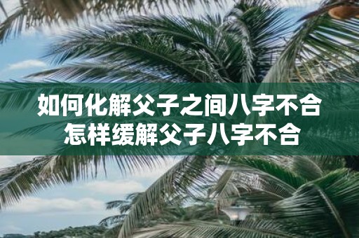 如何化解父子之间八字不合 怎样缓解父子八字不合