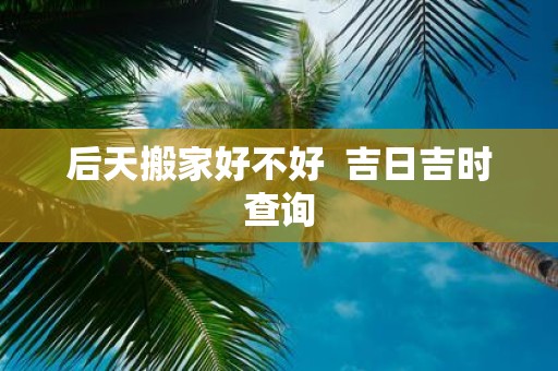 后天搬家好不好 吉日吉时查询