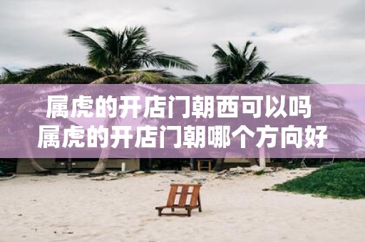 属虎的开店门朝西可以吗 属虎的开店门朝哪个方向好
