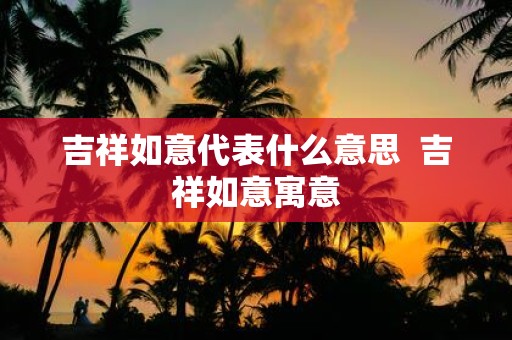 吉祥如意代表什么意思 吉祥如意寓意