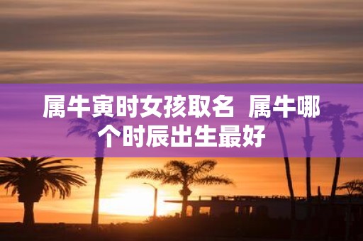 属牛寅时女孩取名 属牛哪个时辰出生最好