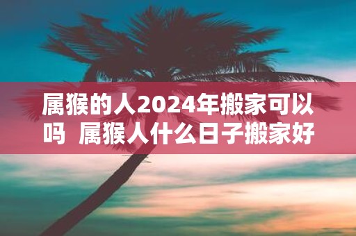 属猴的人2025年搬家可以吗 属猴人什么日子搬家好