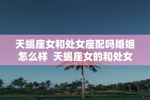 天蝎座女和处女座配吗婚姻怎么样 天蝎座女的和处女座男的配不配