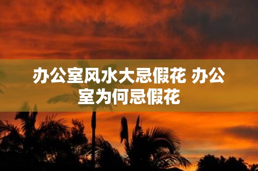 办公室风水大忌假花 办公室为何忌假花