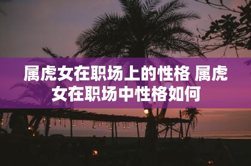属虎女在职场上的性格 属虎女在职场中性格如何