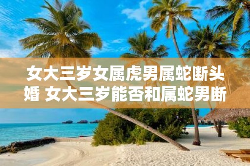 女大三岁女属虎男属蛇断头婚 女大三岁能否和属蛇男断头婚