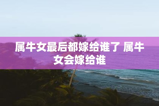 属牛女最后都嫁给谁了 属牛女会嫁给谁