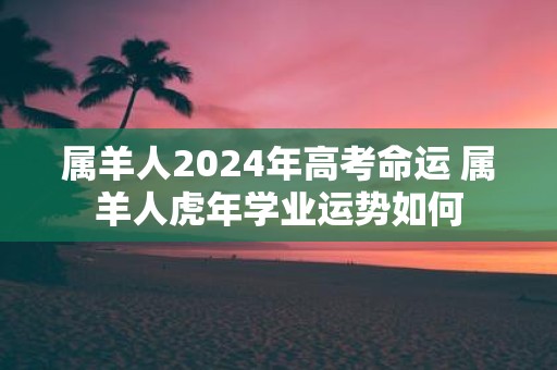 属羊人2025年高考命运 属羊人虎年学业运势如何