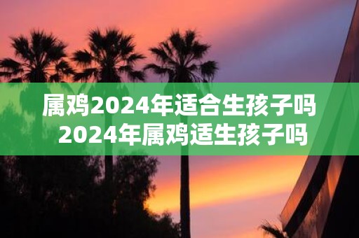 属鸡2025年适合生孩子吗 2025年属鸡适生孩子吗