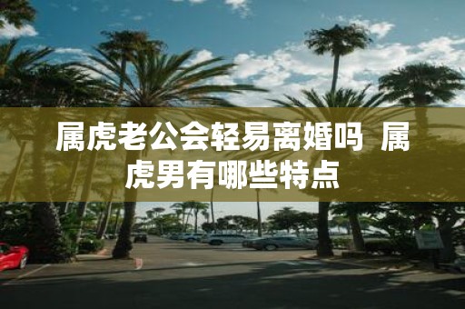 属虎老公会轻易离婚吗 属虎男有哪些特点