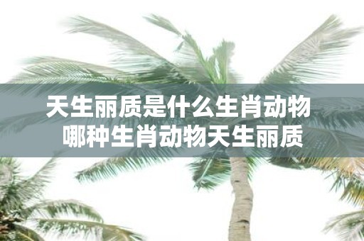 天生丽质是什么生肖动物 哪种生肖动物天生丽质