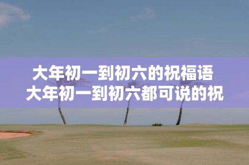 大年初一到初六的祝福语 大年初一到初六都可说的祝福语是什么