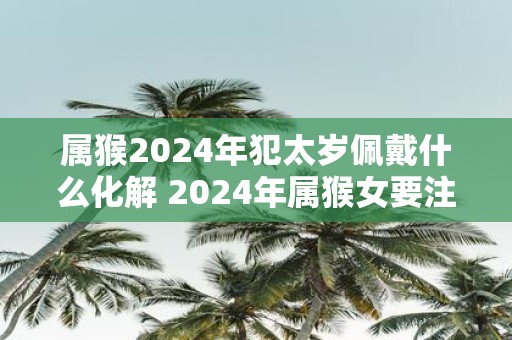 属猴2025年犯太岁佩戴什么化解 2025年属猴女要注意什么