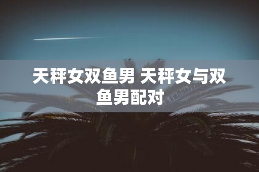 天秤女双鱼男 天秤女与双鱼男配对