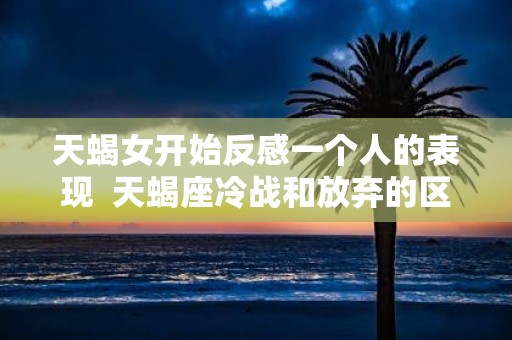 天蝎女开始反感一个人的表现 天蝎座冷战和放弃的区别