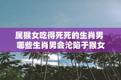 属猴女吃得死死的生肖男 哪些生肖男会沦陷于猴女