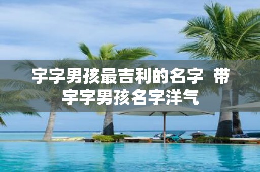 宇字男孩最吉利的名字 带宇字男孩名字洋气