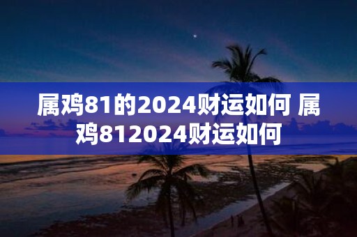 属鸡81的2025财运如何 属鸡812025财运如何