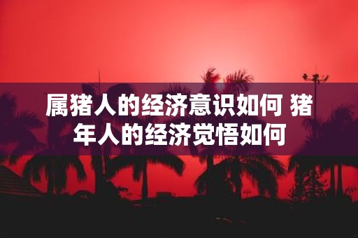 属猪人的经济意识如何 猪年人的经济觉悟如何