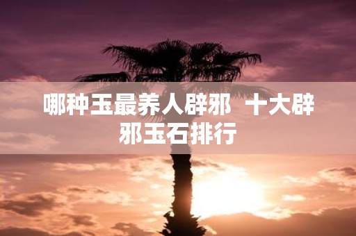 哪种玉最养人辟邪 十大辟邪玉石排行