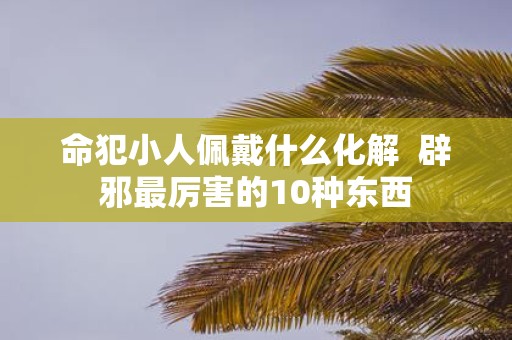命犯小人佩戴什么化解 辟邪最厉害的10种东西