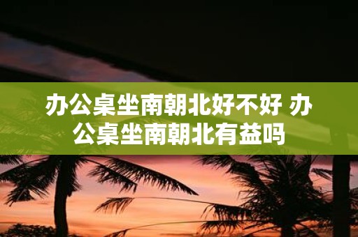 办公桌坐南朝北好不好 办公桌坐南朝北有益吗
