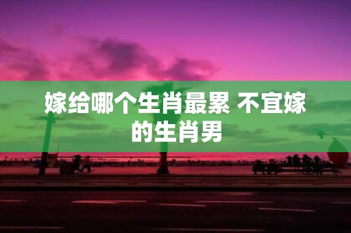嫁给哪个生肖最累 不宜嫁的生肖男