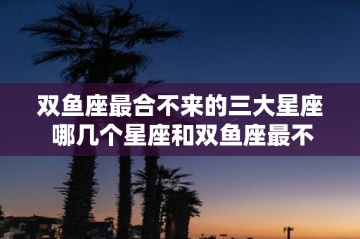 双鱼座最合不来的三大星座 哪几个星座和双鱼座最不配
