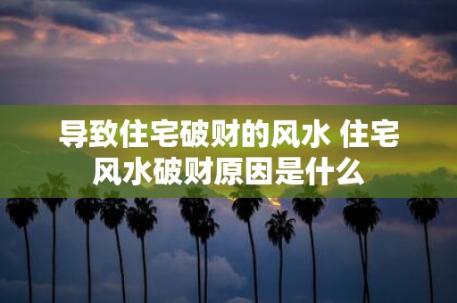 导致住宅破财的风水 住宅风水破财原因是什么