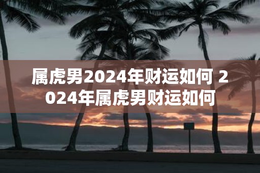 属虎男2025年财运如何 2025年属虎男财运如何