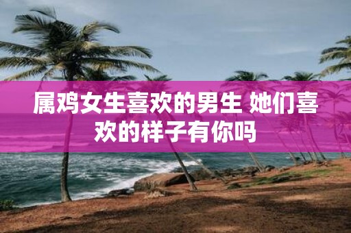 属鸡女生喜欢的男生 她们喜欢的样子有你吗