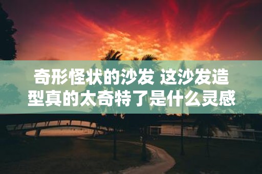 奇形怪状的沙发 这沙发造型真的太奇特了是什么灵感设计出来的