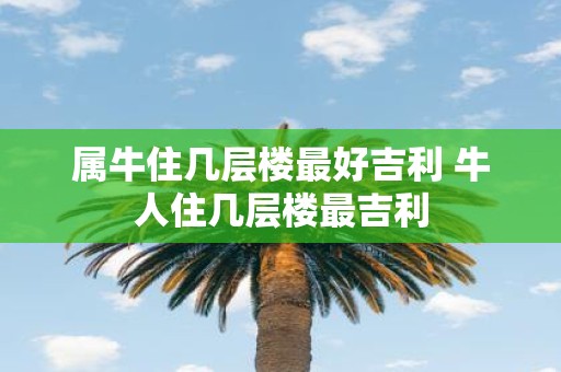 属牛住几层楼最好吉利 牛人住几层楼最吉利