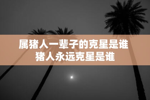 属猪人一辈子的克星是谁 猪人永远克星是谁