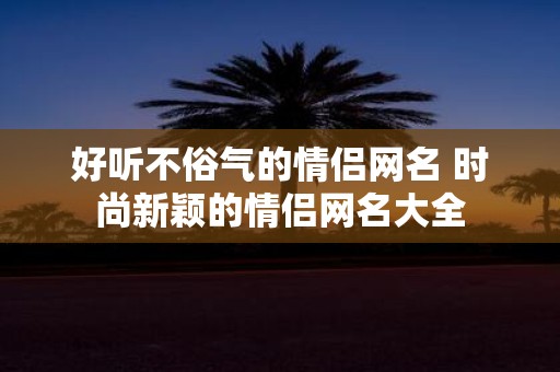 好听不俗气的情侣网名 时尚新颖的情侣网名大全 好听不俗气的情侣网名 时尚新颖的情侣网名大全