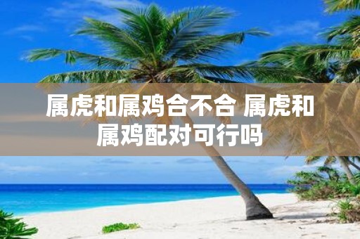 属虎和属鸡合不合 属虎和属鸡配对可行吗