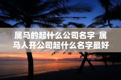 属马的起什么公司名字 属马人开公司起什么名字最好