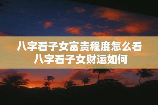 八字看子女富贵程度怎么看 八字看子女财运如何