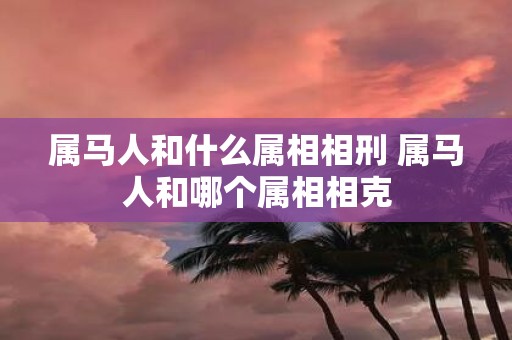 属马人和什么属相相刑 属马人和哪个属相相克
