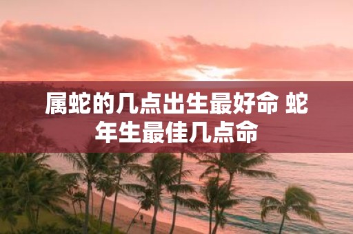 属蛇的几点出生最好命 蛇年生最佳几点命
