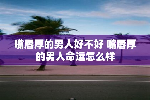 嘴唇厚的男人好不好 嘴唇厚的男人命运怎么样