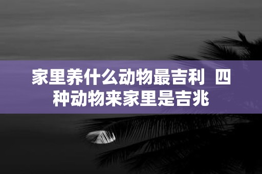 家里养什么动物最吉利 四种动物来家里是吉兆