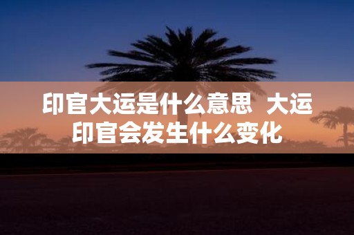 印官大运是什么意思 大运印官会发生什么变化