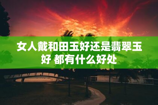 女人戴和田玉好还是翡翠玉好 都有什么好处