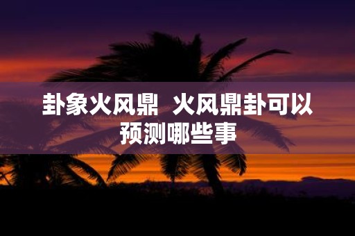 卦象火风鼎 火风鼎卦可以预测哪些事