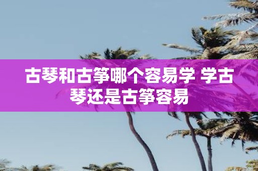 古琴和古筝哪个容易学 学古琴还是古筝容易
