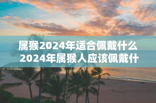 属猴2025年适合佩戴什么 2025年属猴人应该佩戴什么